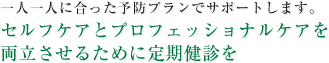 一人一人に合った予防プランでサポートします。セルフケアとプロフェッショナルケアを両立させるために定期健診を